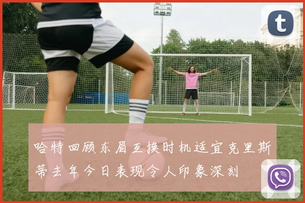 哈特回顾东眉互换时机适宜克里斯蒂去年今日表现令人印象深刻