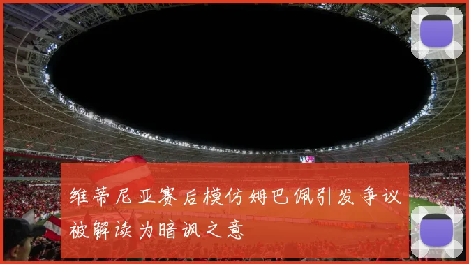 维蒂尼亚赛后模仿姆巴佩引发争议被解读为暗讽之意
