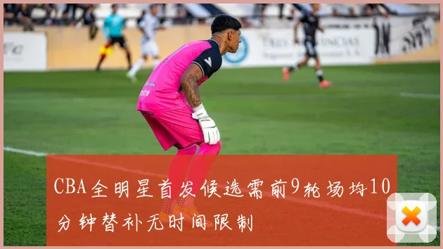 CBA全明星首发候选需前9轮场均10分钟替补无时间限制