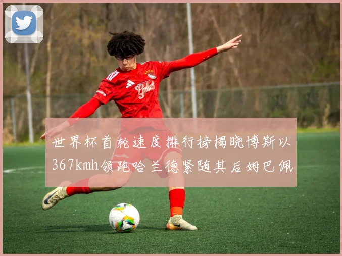 世界杯首轮速度排行榜揭晓博斯以367kmh领跑哈兰德紧随其后姆巴佩位列第九