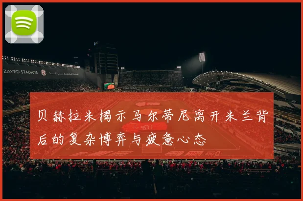 贝赫拉米揭示马尔蒂尼离开米兰背后的复杂博弈与疲惫心态
