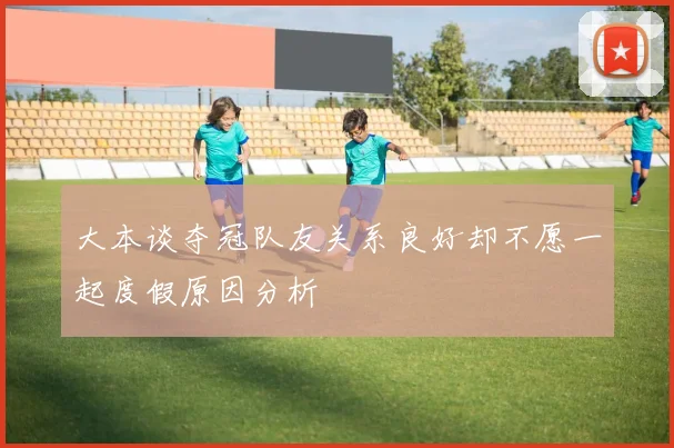 大本谈夺冠队友关系良好却不愿一起度假原因分析