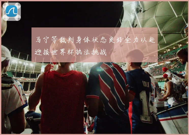 马宁等裁判身体状态良好全力以赴迎接世界杯执法挑战