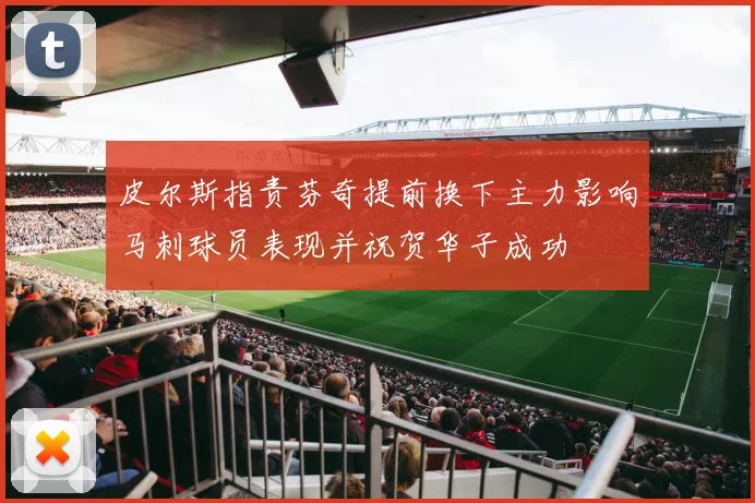 皮尔斯指责芬奇提前换下主力影响马刺球员表现并祝贺华子成功