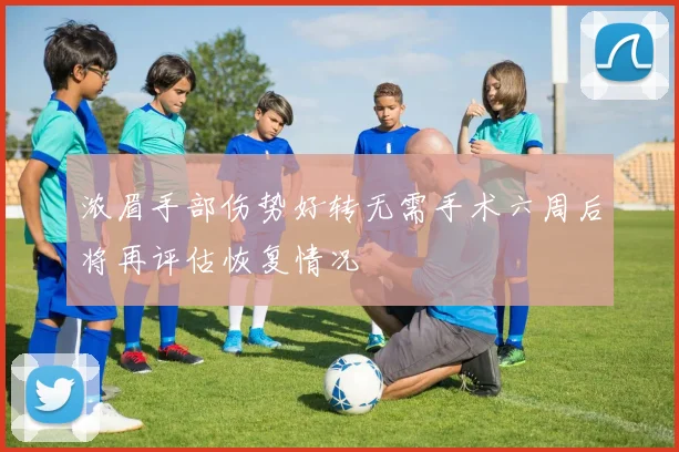 浓眉手部伤势好转无需手术六周后将再评估恢复情况