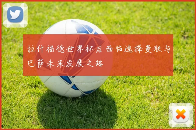 拉什福德世界杯后面临选择曼联与巴萨未来发展之路