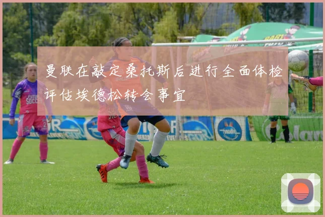 曼联在敲定桑托斯后进行全面体检评估埃德松转会事宜