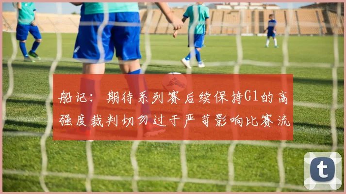 船记：期待系列赛后续保持G1的高强度裁判切勿过于严苛影响比赛流畅性