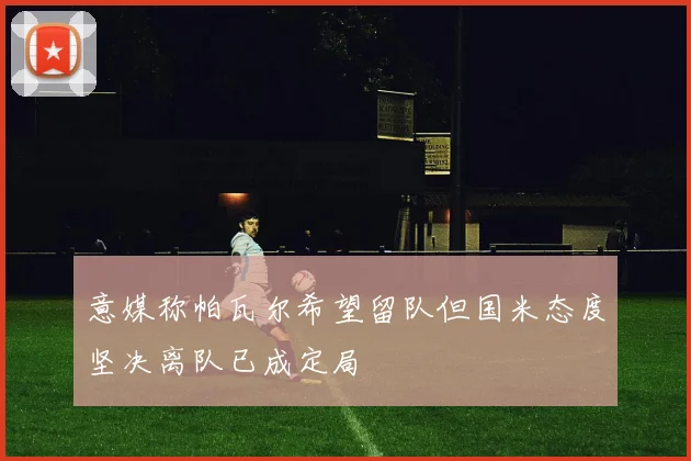 意媒称帕瓦尔希望留队但国米态度坚决离队已成定局
