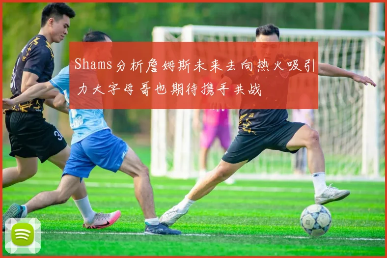 Shams分析詹姆斯未来去向热火吸引力大字母哥也期待携手共战