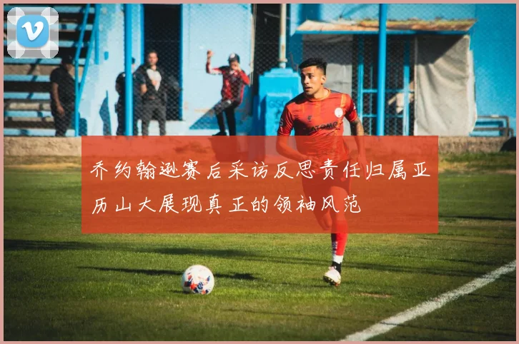 乔约翰逊赛后采访反思责任归属亚历山大展现真正的领袖风范