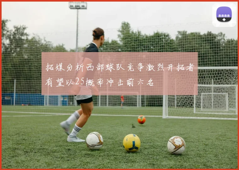 拓媒分析西部球队竞争激烈开拓者有望以25概率冲击前六名