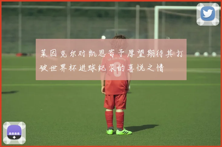 莱因克尔对凯恩寄予厚望期待其打破世界杯进球纪录的喜悦之情