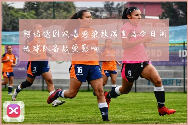 阿诺德因病毒感染缺席皇马今日训练球队备战受影响