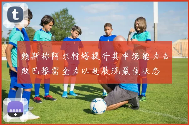 赖斯称阿尔特塔提升其中场能力击败巴黎需全力以赴展现最佳状态