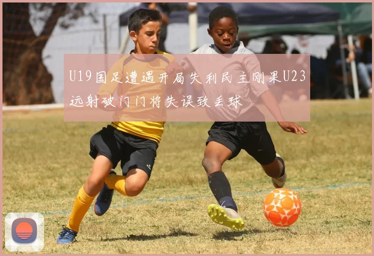 U19国足遭遇开局失利民主刚果U23远射破门门将失误致丢球