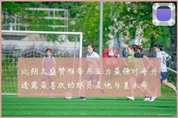 比朔夫盛赞维蒂尼亚为最强对手并透露最喜欢的球员是他与基米希