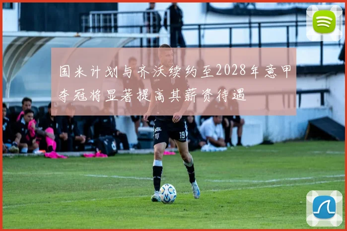 国米计划与齐沃续约至2028年意甲夺冠将显著提高其薪资待遇
