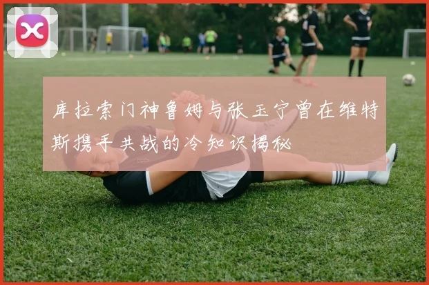 库拉索门神鲁姆与张玉宁曾在维特斯携手共战的冷知识揭秘