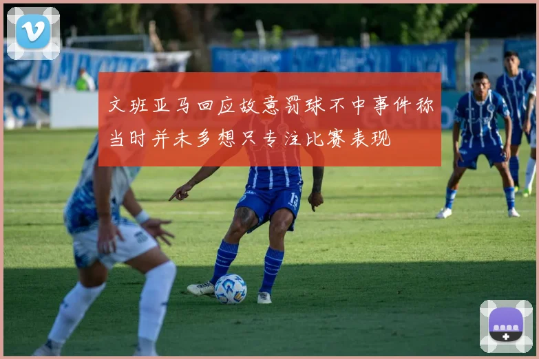 文班亚马回应故意罚球不中事件称当时并未多想只专注比赛表现