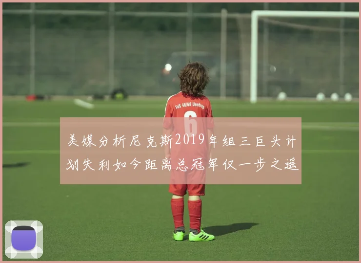 美媒分析尼克斯2019年组三巨头计划失利如今距离总冠军仅一步之遥