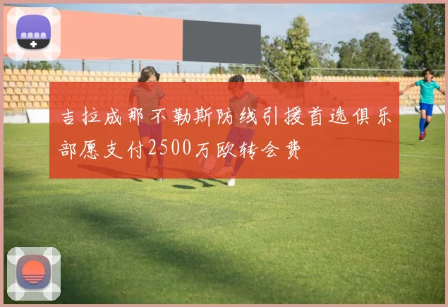 吉拉成那不勒斯防线引援首选俱乐部愿支付2500万欧转会费